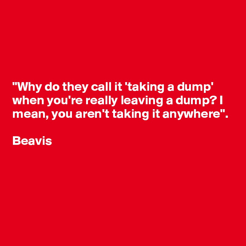 




"Why do they call it 'taking a dump' when you're really leaving a dump? I mean, you aren't taking it anywhere". 

Beavis




