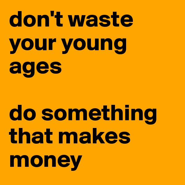 don't waste your young ages 

do something that makes money