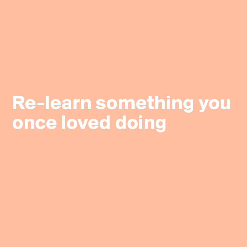 



Re-learn something you once loved doing 
                                           
                                               


