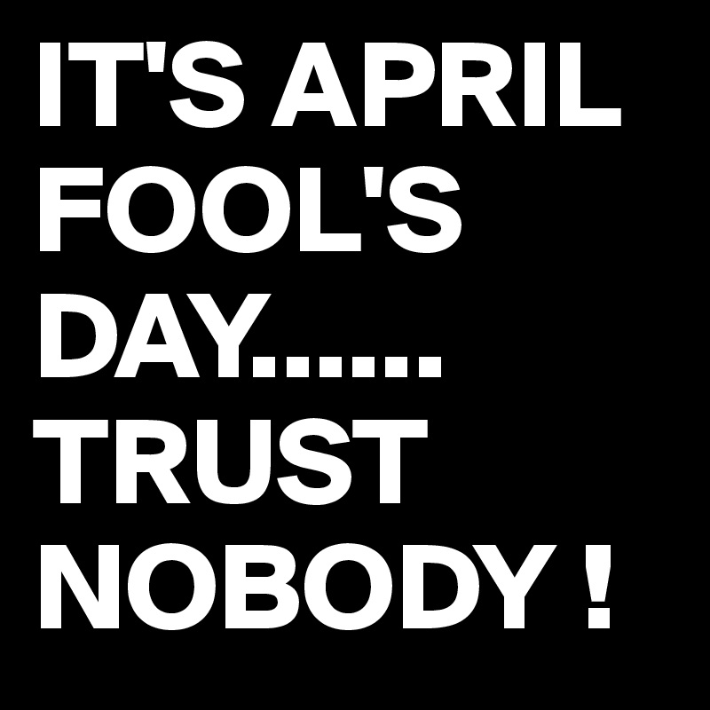 IT'S APRIL FOOL'S DAY......
TRUST NOBODY !