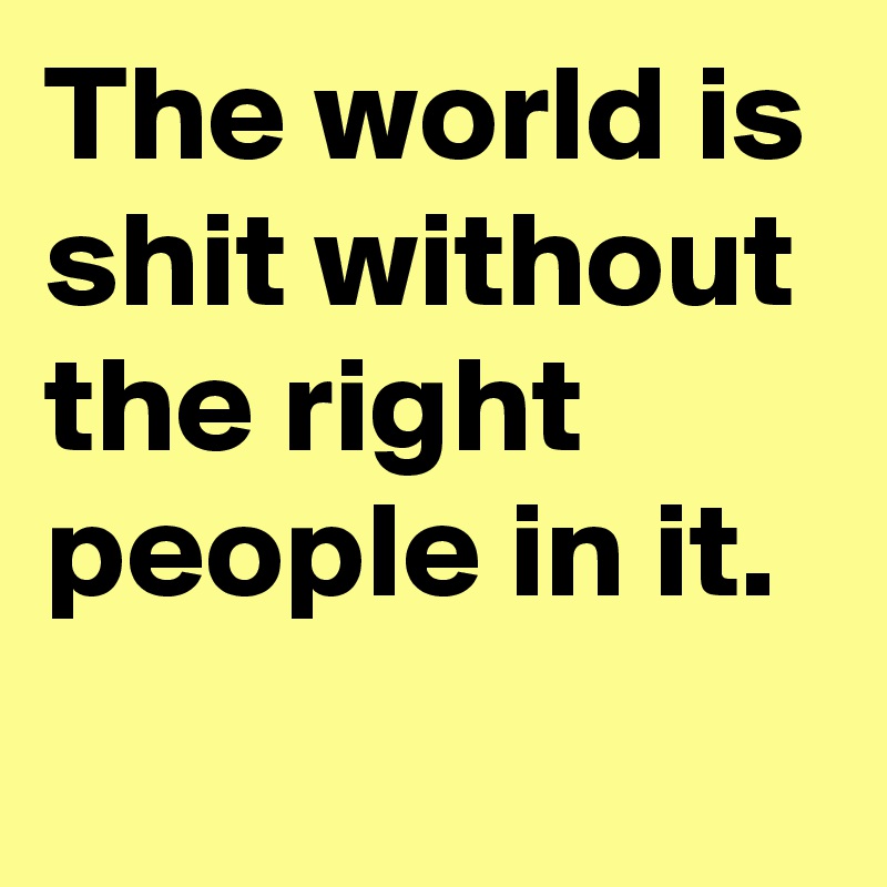 The world is shit without the right people in it.