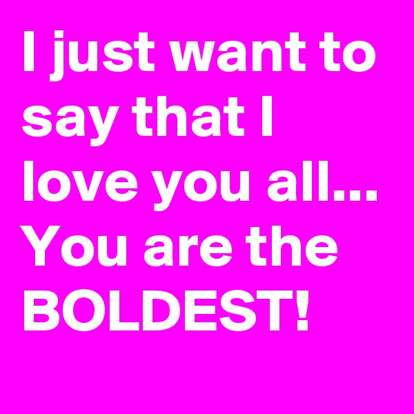 I just want to say that I love you all...
You are the BOLDEST!