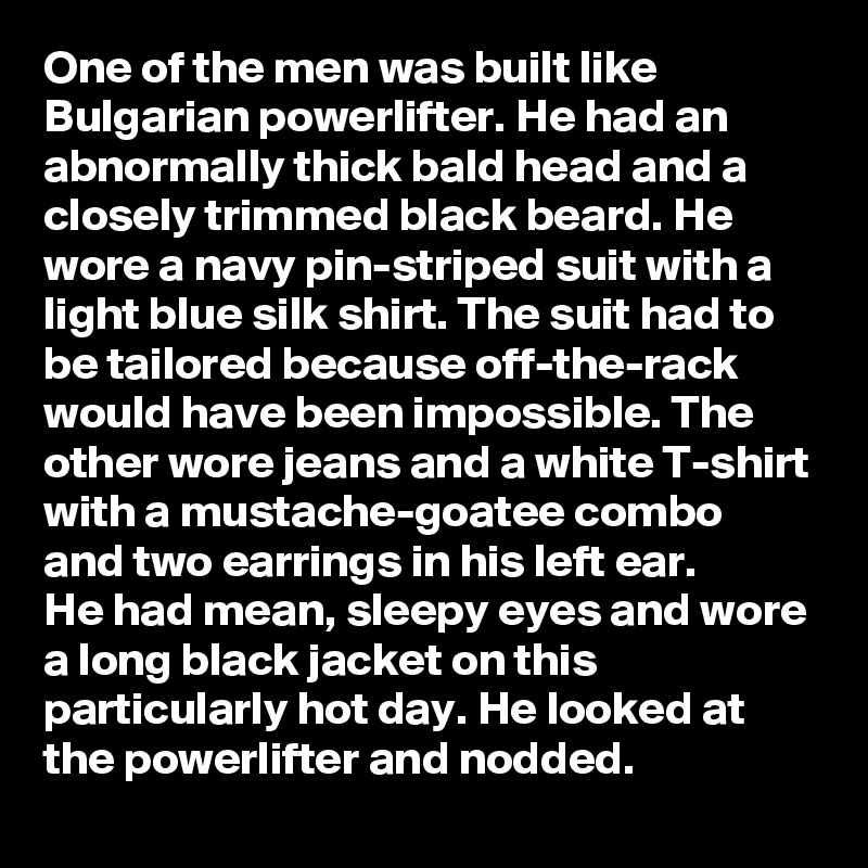 One of the men was built like Bulgarian powerlifter. He had an abnormally thick bald head and a closely trimmed black beard. He wore a navy pin-striped suit with a light blue silk shirt. The suit had to be tailored because off-the-rack would have been impossible. The other wore jeans and a white T-shirt with a mustache-goatee combo and two earrings in his left ear. 
He had mean, sleepy eyes and wore a long black jacket on this particularly hot day. He looked at the powerlifter and nodded.