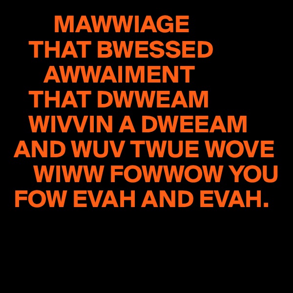         MAWWIAGE
   THAT BWESSED
      AWWAIMENT
   THAT DWWEAM
   WIVVIN A DWEEAM
AND WUV TWUE WOVE
    WIWW FOWWOW YOU
FOW EVAH AND EVAH.

