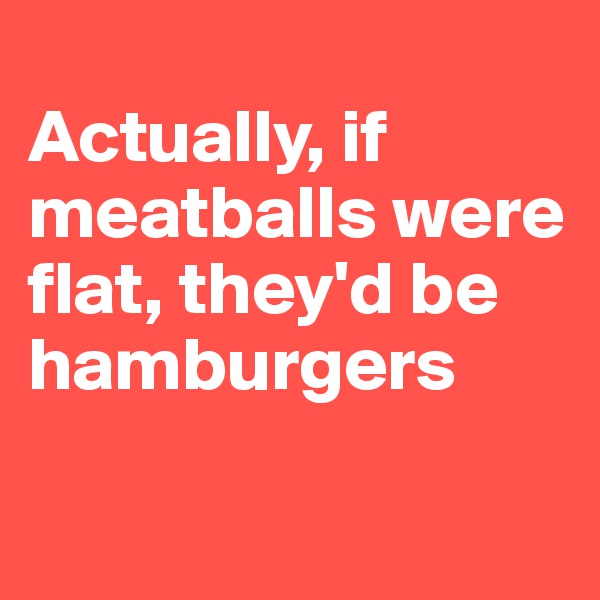 
Actually, if meatballs were flat, they'd be hamburgers 

