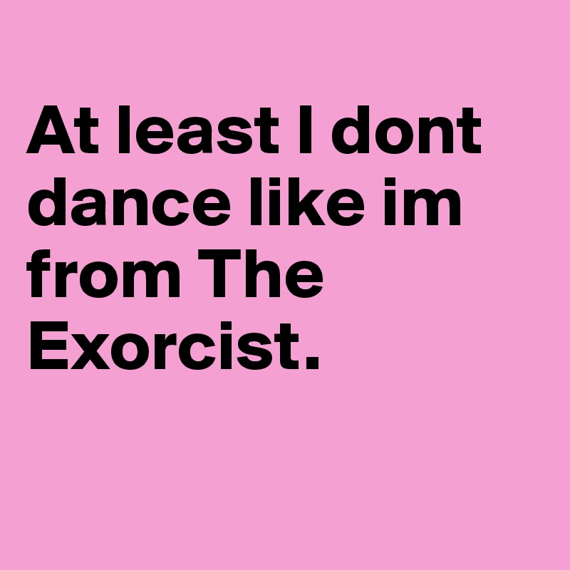 
At least I dont dance like im from The Exorcist. 

