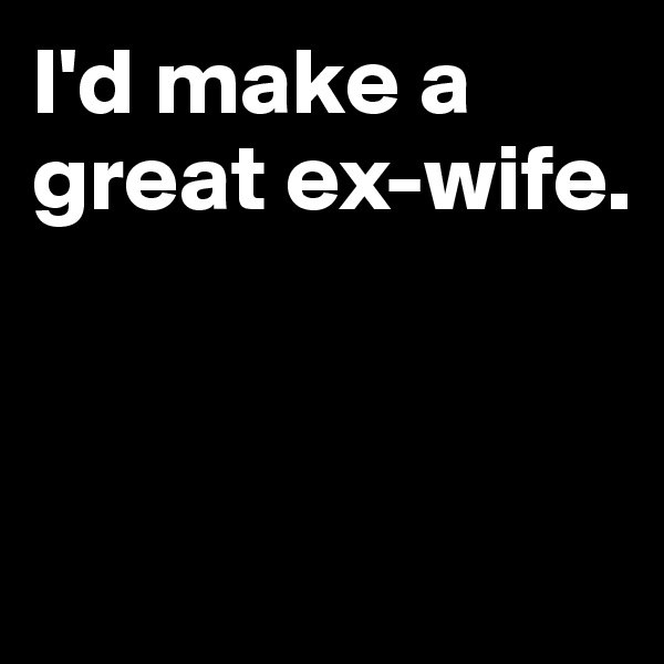 I'd make a great ex-wife.




