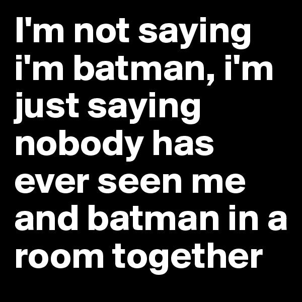 I'm not saying i'm batman, i'm just saying nobody has ever seen me and batman in a room together