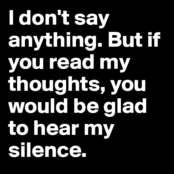 I don't say anything. But if you read my thoughts, you would be glad to hear my silence.