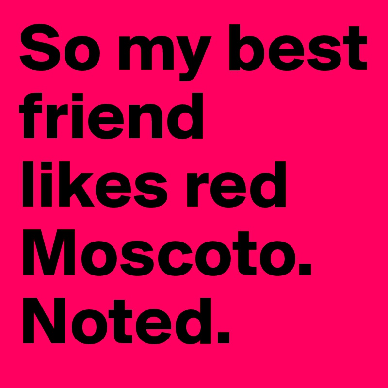 So my best friend likes red Moscoto. 
Noted. 