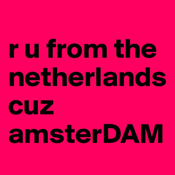 
r u from the netherlands
cuz amsterDAM