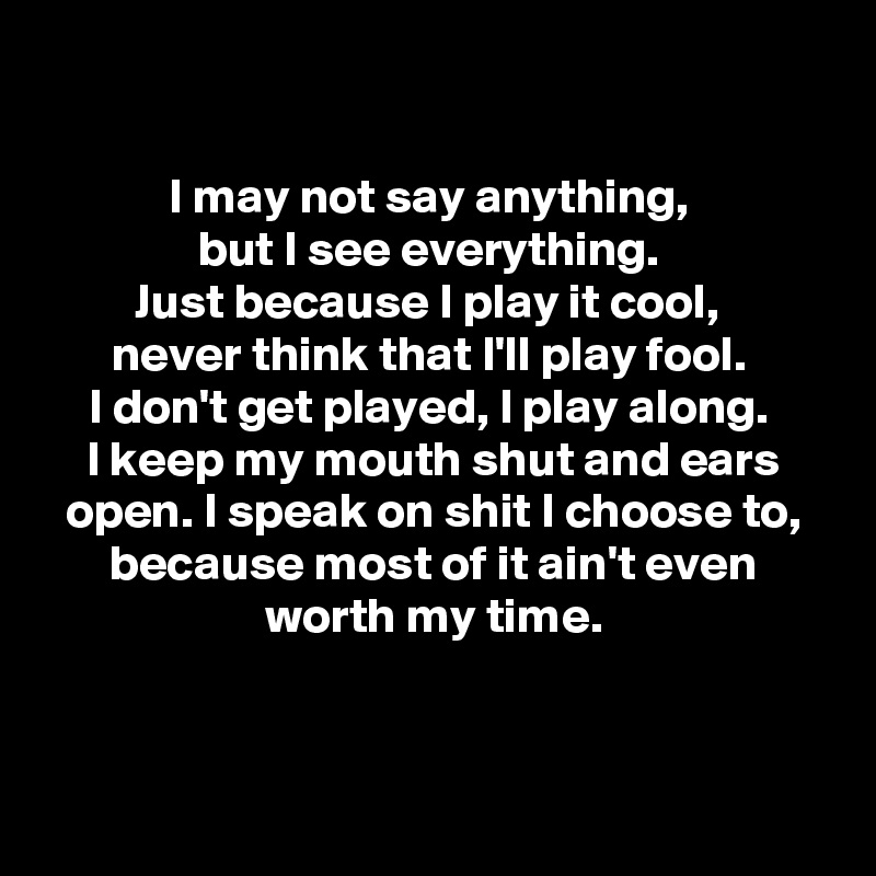 

I may not say anything, 
but I see everything. 
Just because I play it cool, 
never think that I'll play fool. 
I don't get played, I play along. 
I keep my mouth shut and ears open. I speak on shit I choose to, because most of it ain't even worth my time.




