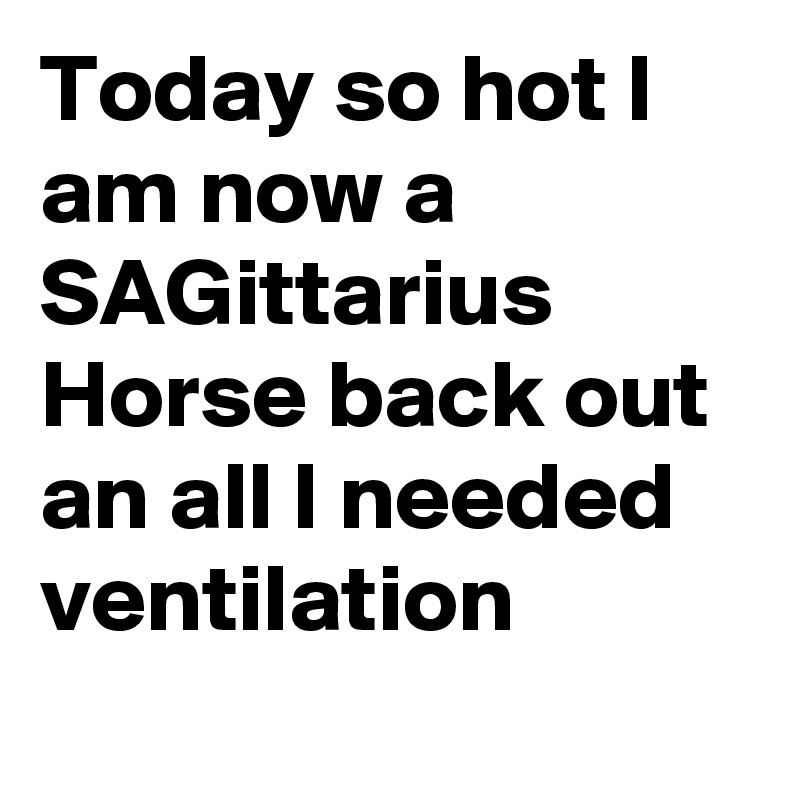 Today so hot I am now a SAGittarius
Horse back out an all I needed ventilation 
