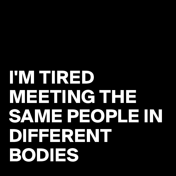 


I'M TIRED MEETING THE SAME PEOPLE IN DIFFERENT BODIES