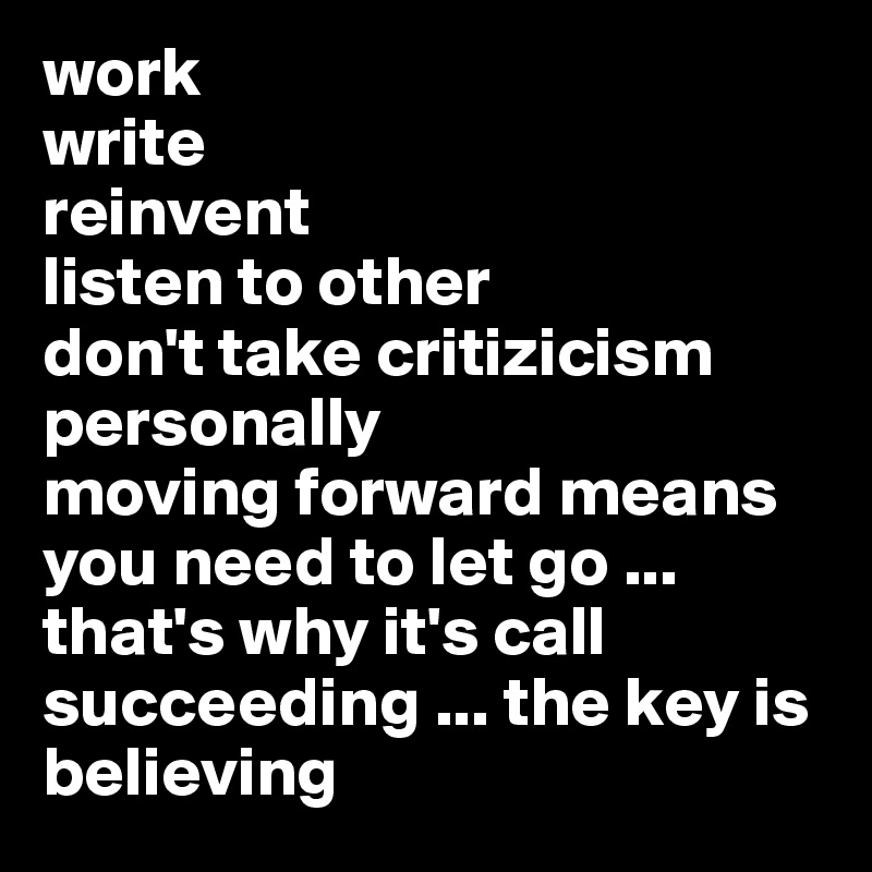 work
write 
reinvent 
listen to other 
don't take critizicism personally 
moving forward means you need to let go ... that's why it's call succeeding ... the key is
believing 