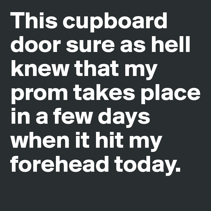 This cupboard door sure as hell knew that my prom takes place in a few days when it hit my forehead today. 