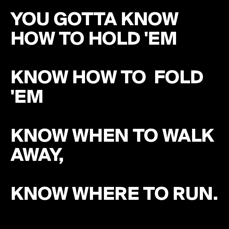 YOU GOTTA KNOW HOW TO HOLD 'EM

KNOW HOW TO  FOLD 'EM

KNOW WHEN TO WALK AWAY,

KNOW WHERE TO RUN. 