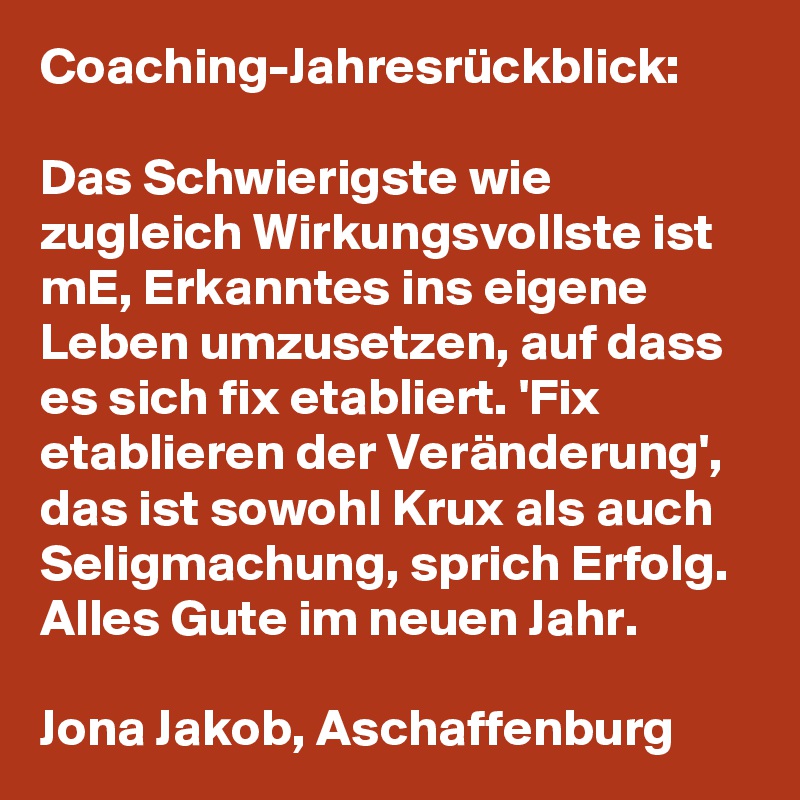 Coaching-Jahresrückblick:

Das Schwierigste wie zugleich Wirkungsvollste ist mE, Erkanntes ins eigene Leben umzusetzen, auf dass es sich fix etabliert. 'Fix etablieren der Veränderung', das ist sowohl Krux als auch Seligmachung, sprich Erfolg. Alles Gute im neuen Jahr. 

Jona Jakob, Aschaffenburg