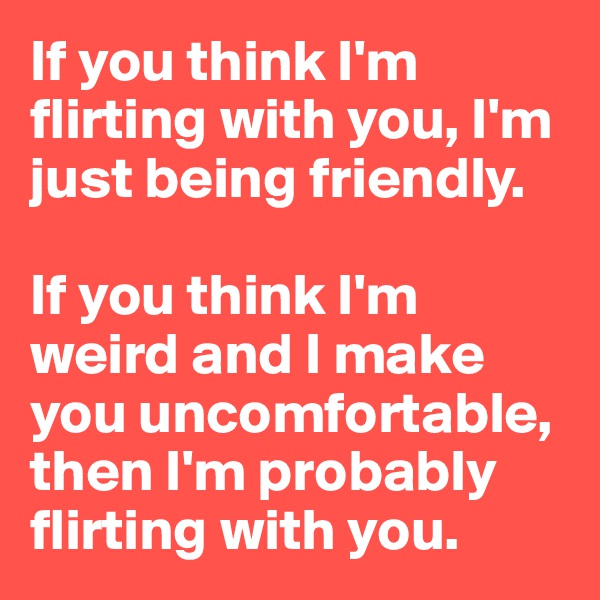 If you think I'm flirting with you, I'm just being friendly.

If you think I'm weird and I make you uncomfortable, then I'm probably flirting with you.