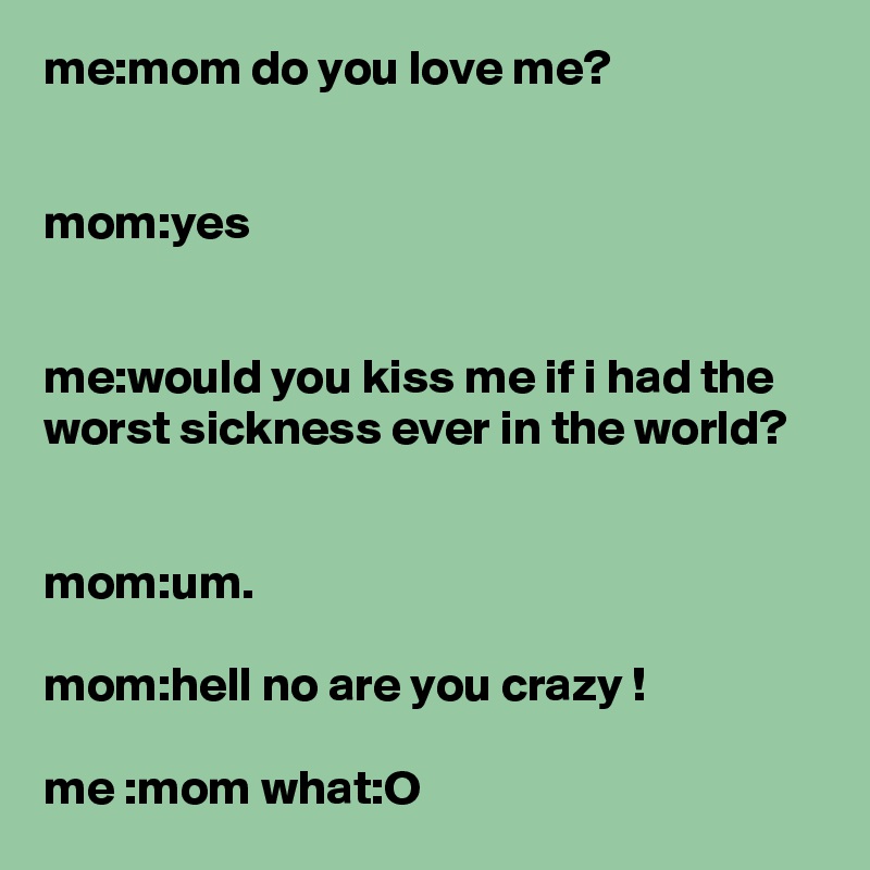 me:mom do you love me?


mom:yes


me:would you kiss me if i had the worst sickness ever in the world?


mom:um.

mom:hell no are you crazy !

me :mom what:O 