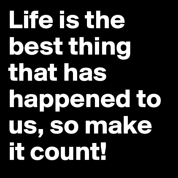 Life is the best thing that has happened to us, so make it count!