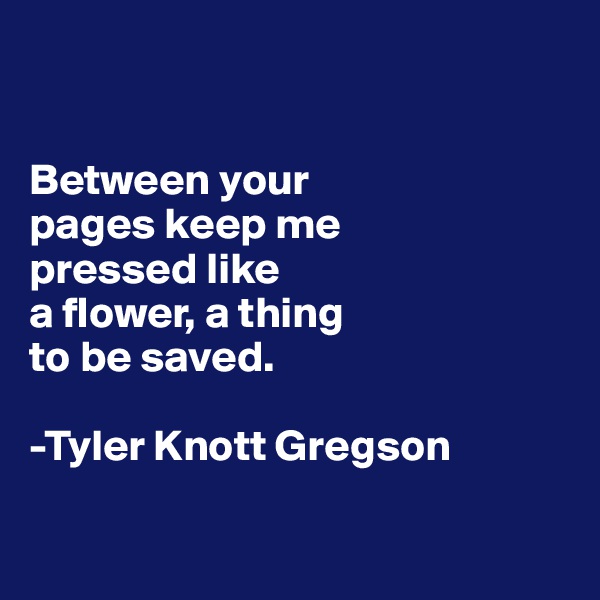 


Between your 
pages keep me 
pressed like 
a flower, a thing 
to be saved.

-Tyler Knott Gregson

