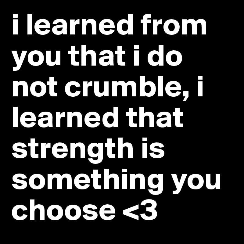 i learned from you that i do not crumble, i learned that strength is something you choose <3