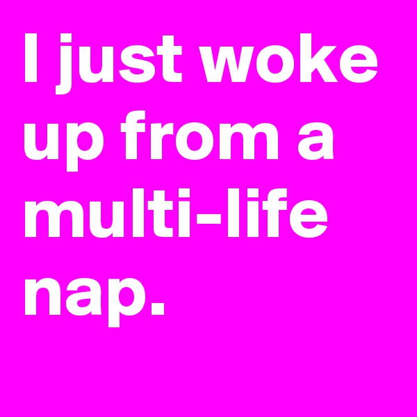 I just woke up from a multi-life nap. 