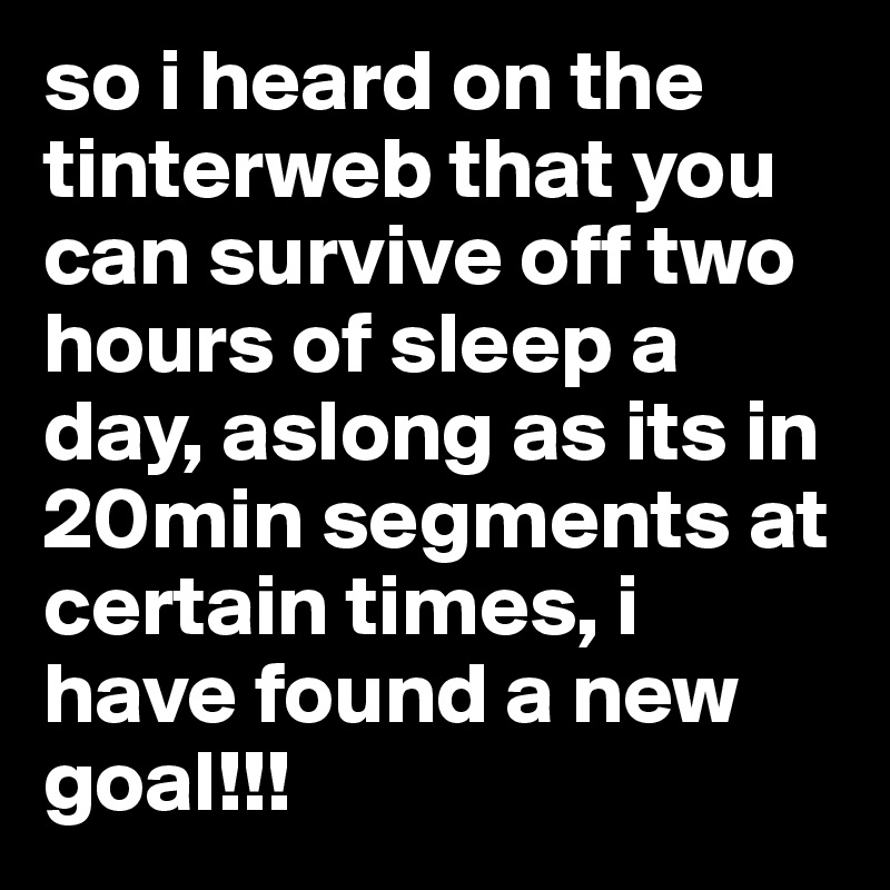 so i heard on the tinterweb that you can survive off two hours of sleep a day, aslong as its in 20min segments at certain times, i have found a new goal!!!