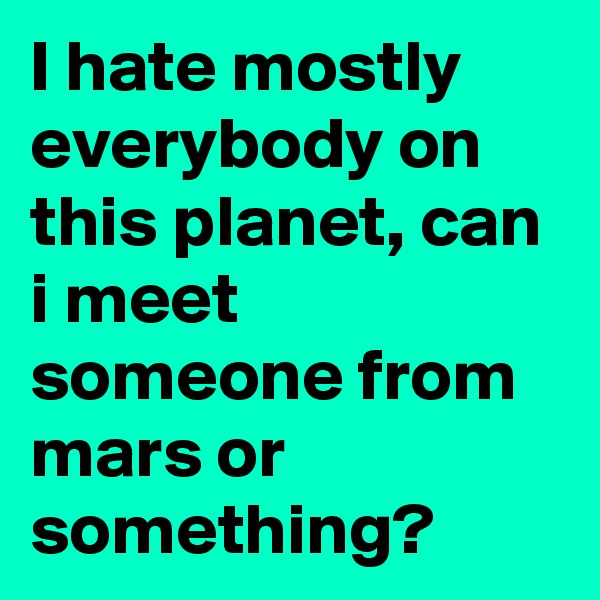 I hate mostly everybody on this planet, can i meet someone from mars or something?