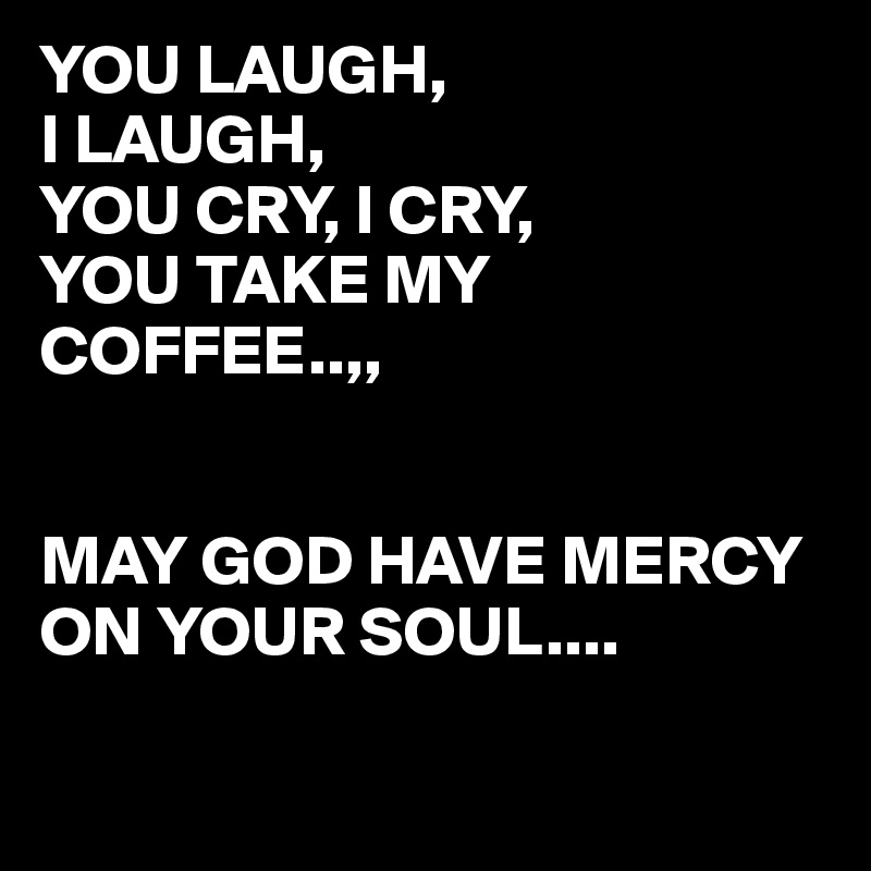 YOU LAUGH, 
I LAUGH,
YOU CRY, I CRY,
YOU TAKE MY COFFEE..,,


MAY GOD HAVE MERCY ON YOUR SOUL....

