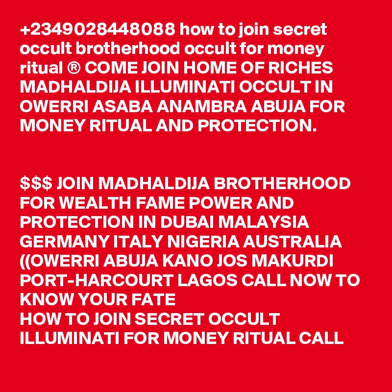 +2349028448088 how to join secret occult brotherhood occult for money ritual ® COME JOIN HOME OF RICHES MADHALDIJA ILLUMINATI OCCULT IN OWERRI ASABA ANAMBRA ABUJA FOR MONEY RITUAL AND PROTECTION.


$$$ JOIN MADHALDIJA BROTHERHOOD FOR WEALTH FAME POWER AND PROTECTION IN DUBAI MALAYSIA GERMANY ITALY NIGERIA AUSTRALIA ((OWERRI ABUJA KANO JOS MAKURDI PORT-HARCOURT LAGOS CALL NOW TO KNOW YOUR FATE
HOW TO JOIN SECRET OCCULT ILLUMINATI FOR MONEY RITUAL CALL
