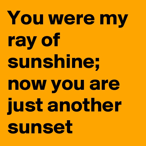 You were my ray of sunshine; now you are just another sunset