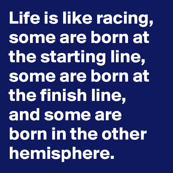 Life is like racing, some are born at the starting line, some are born at the finish line, and some are born in the other hemisphere.