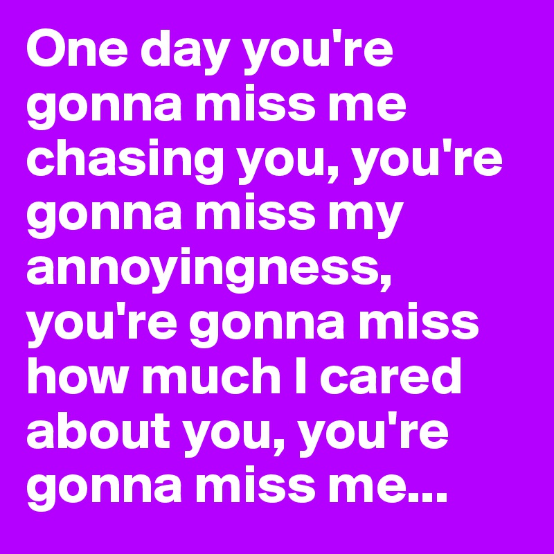 One day you're gonna miss me chasing you, you're gonna miss my annoyingness, you're gonna miss how much I cared about you, you're gonna miss me...