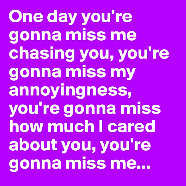 One day you're gonna miss me chasing you, you're gonna miss my annoyingness, you're gonna miss how much I cared about you, you're gonna miss me...