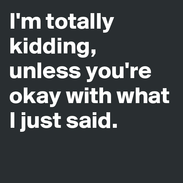 I'm totally kidding, unless you're okay with what I just said.
