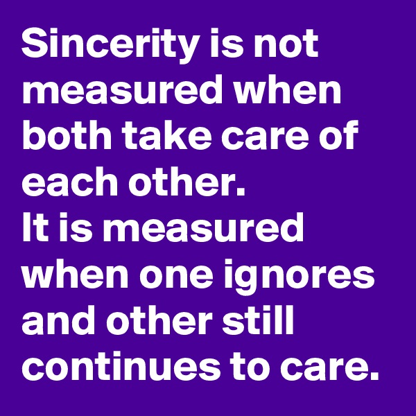 Sincerity is not measured when both take care of each other.
It is measured when one ignores and other still continues to care.