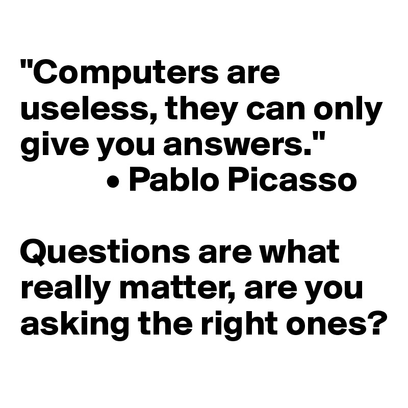 
"Computers are useless, they can only give you answers." 
            • Pablo Picasso

Questions are what really matter, are you asking the right ones? 
