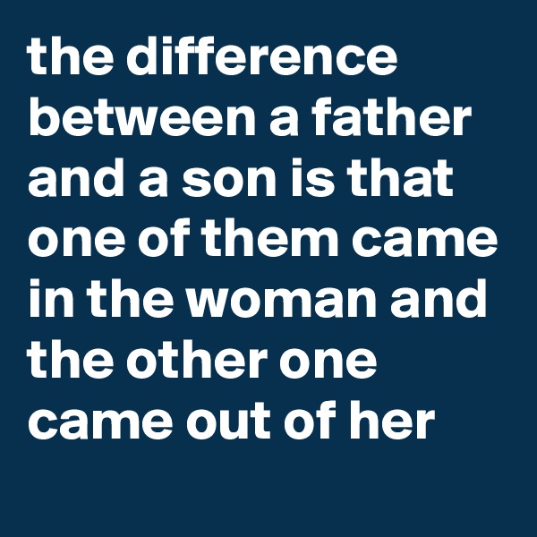 the difference between a father and a son is that one of them came in the woman and the other one came out of her