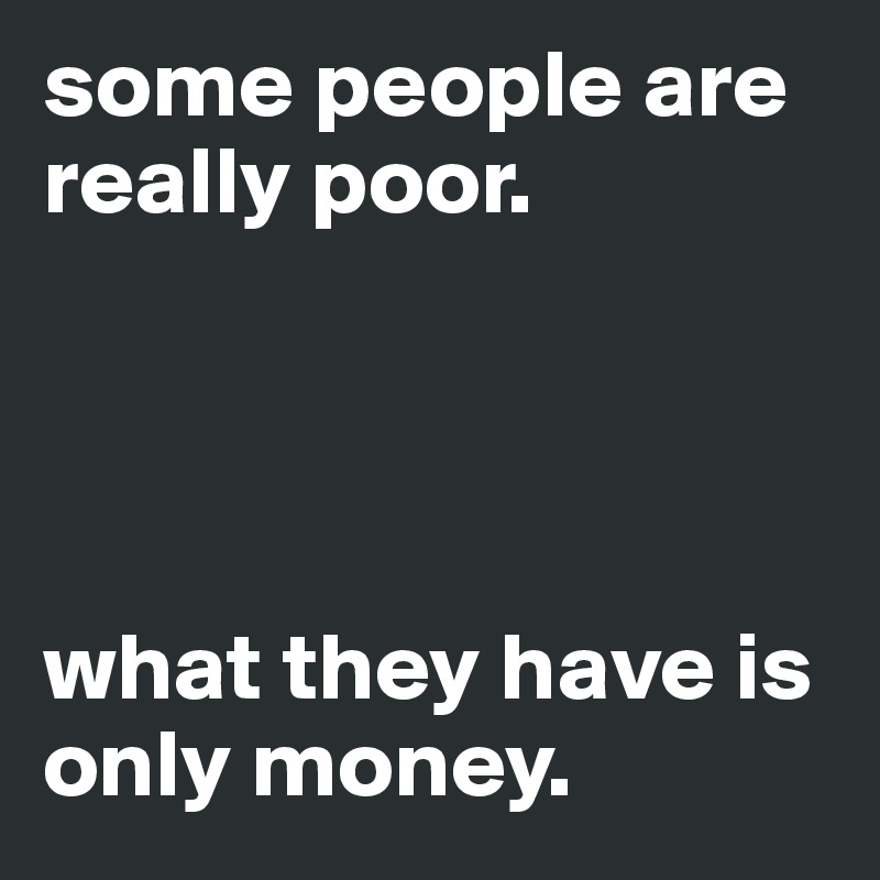 some people are really poor.




what they have is only money. 