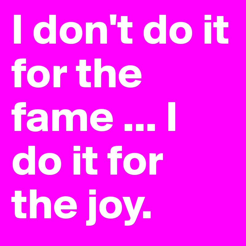I don't do it for the fame ... I do it for the joy. 