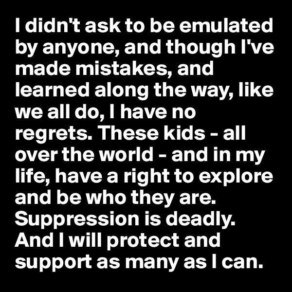 I didn't ask to be emulated by anyone, and though I've made mistakes, and learned along the way, like we all do, I have no regrets. These kids - all over the world - and in my life, have a right to explore and be who they are. Suppression is deadly. And I will protect and support as many as I can.