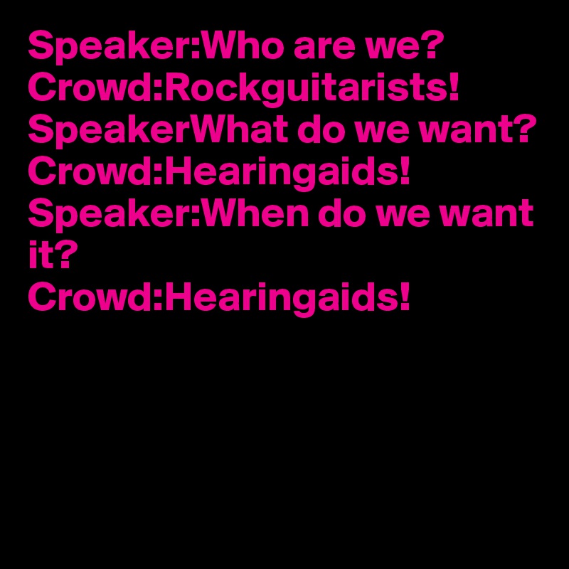 Speaker:Who are we?
Crowd:Rockguitarists!
SpeakerWhat do we want?
Crowd:Hearingaids!
Speaker:When do we want it?
Crowd:Hearingaids!




