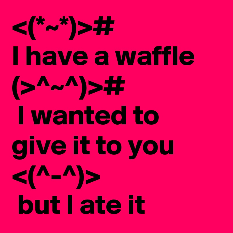 <(*~*)># 
I have a waffle
(>^~^)>#
 I wanted to give it to you
<(^-^)>
 but I ate it
