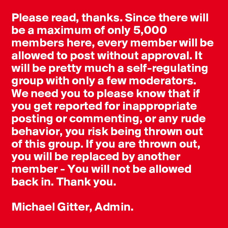 Please read, thanks. Since there will be a maximum of only 5,000 members here, every member will be allowed to post without approval. It will be pretty much a self-regulating group with only a few moderators. We need you to please know that if you get reported for inappropriate posting or commenting, or any rude behavior, you risk being thrown out of this group. If you are thrown out, you will be replaced by another member - You will not be allowed back in. Thank you. 

Michael Gitter, Admin.