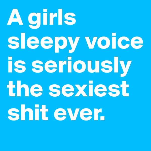 A girls sleepy voice is seriously the sexiest shit ever.