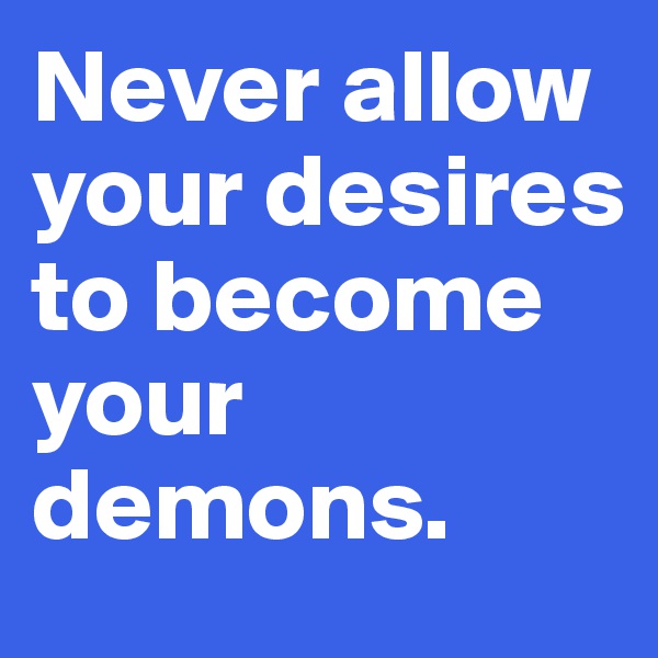 Never allow your desires to become your demons.