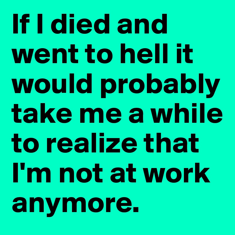 If I died and went to hell it would probably take me a while to realize that I'm not at work anymore. 