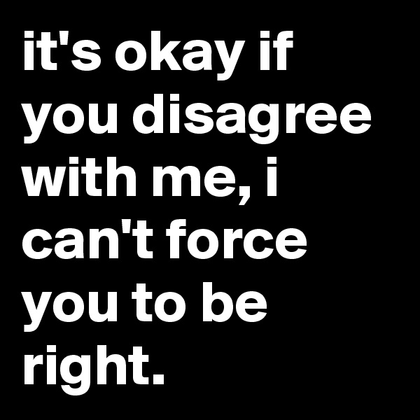 it's okay if you disagree with me, i can't force you to be right.